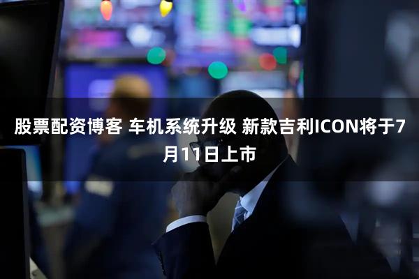 股票配资博客 车机系统升级 新款吉利ICON将于7月11日上市