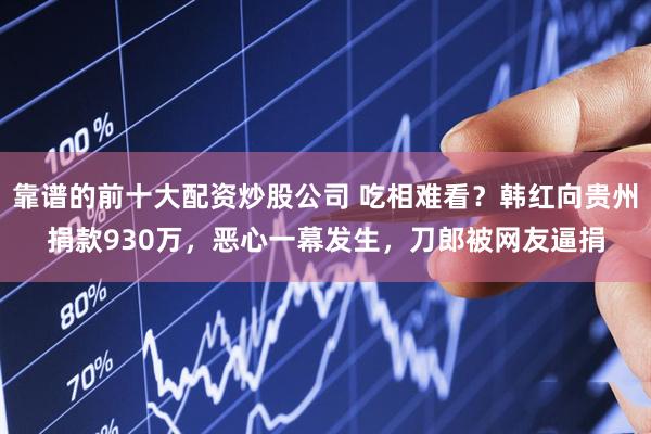 靠谱的前十大配资炒股公司 吃相难看？韩红向贵州捐款930万，恶心一幕发生，刀郎被网友逼捐