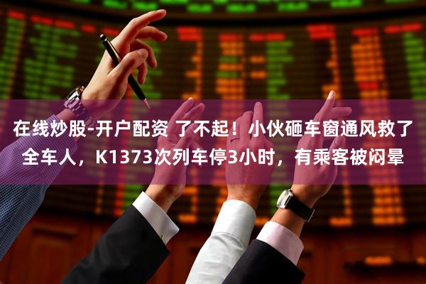 在线炒股-开户配资 了不起！小伙砸车窗通风救了全车人，K1373次列车停3小时，有乘客被闷晕