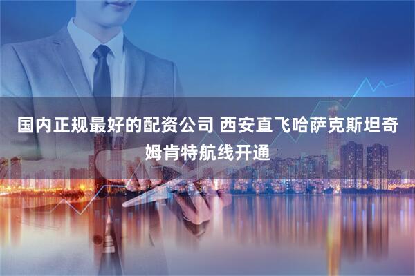 国内正规最好的配资公司 西安直飞哈萨克斯坦奇姆肯特航线开通