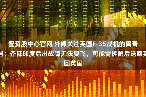 配资股中心官网 外媒关注英国F-35战机的离奇遭遇：备降印度后出故障无法复飞，可能需拆解后送回英国