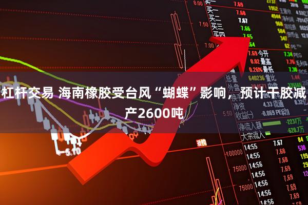 杠杆交易 海南橡胶受台风“蝴蝶”影响，预计干胶减产2600吨