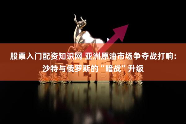 股票入门配资知识网 亚洲原油市场争夺战打响：沙特与俄罗斯的“暗战”升级