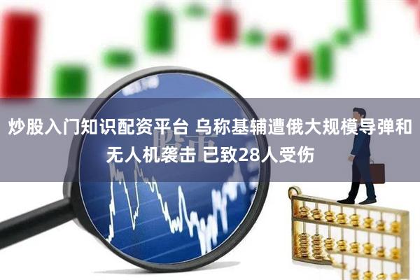 炒股入门知识配资平台 乌称基辅遭俄大规模导弹和无人机袭击 已致28人受伤