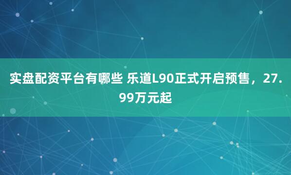 实盘配资平台有哪些 乐道L90正式开启预售，27.99万元起