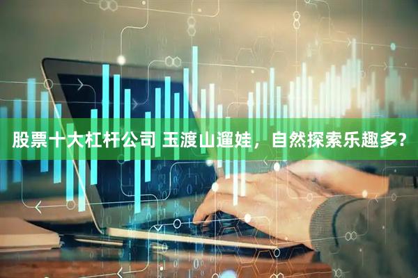 股票十大杠杆公司 玉渡山遛娃，自然探索乐趣多？