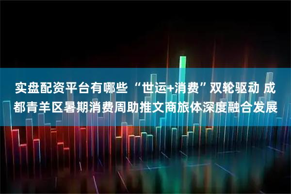 实盘配资平台有哪些 “世运+消费”双轮驱动 成都青羊区暑期消费周助推文商旅体深度融合发展