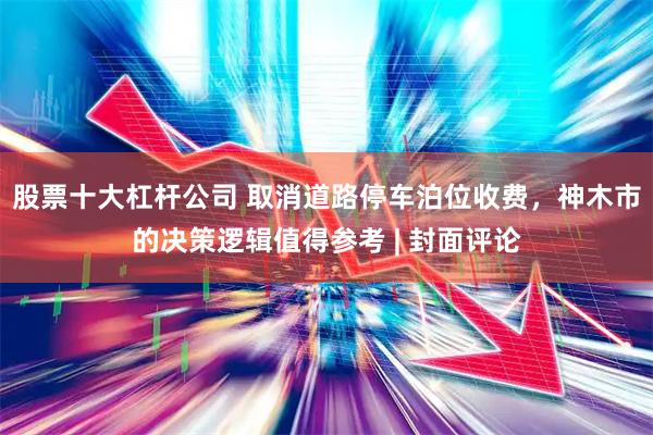 股票十大杠杆公司 取消道路停车泊位收费，神木市的决策逻辑值得参考 | 封面评论