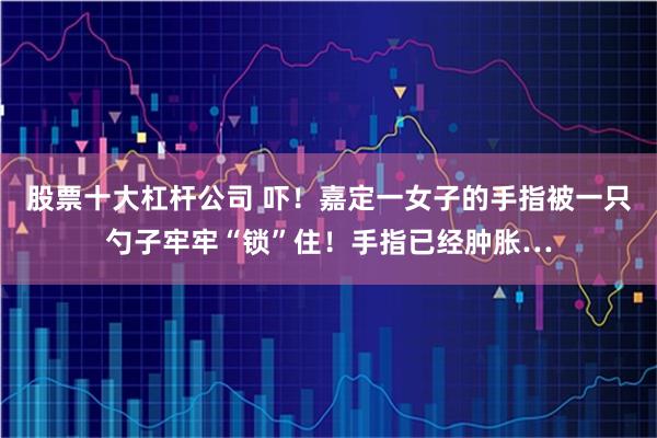 股票十大杠杆公司 吓！嘉定一女子的手指被一只勺子牢牢“锁”住！手指已经肿胀…