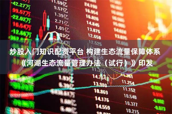 炒股入门知识配资平台 构建生态流量保障体系 《河湖生态流量管理办法（试行）》印发