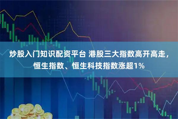 炒股入门知识配资平台 港股三大指数高开高走，恒生指数、恒生科技指数涨超1%