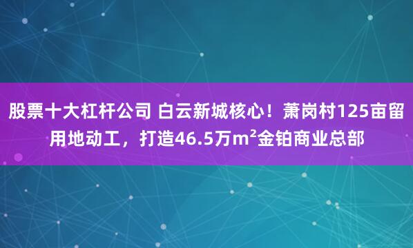 股票十大杠杆公司 白云新城核心！萧岗村125亩留用地动工，打造46.5万m²金铂商业总部