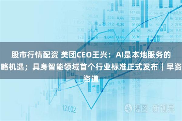 股市行情配资 美团CEO王兴：AI是本地服务的战略机遇；具身智能领域首个行业标准正式发布｜早资道