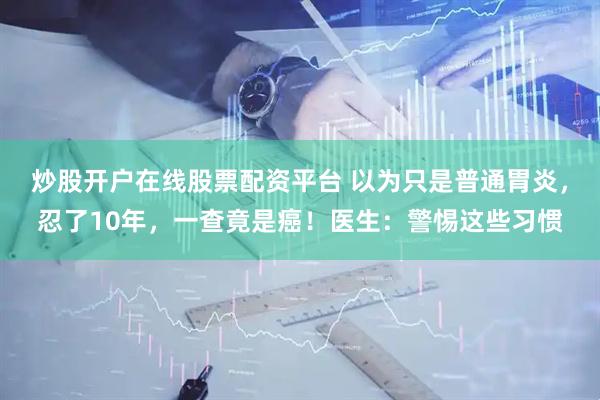 炒股开户在线股票配资平台 以为只是普通胃炎，忍了10年，一查竟是癌！医生：警惕这些习惯