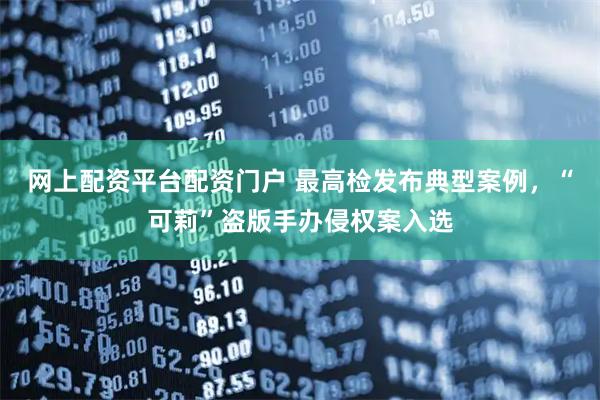 网上配资平台配资门户 最高检发布典型案例，“可莉”盗版手办侵权案入选
