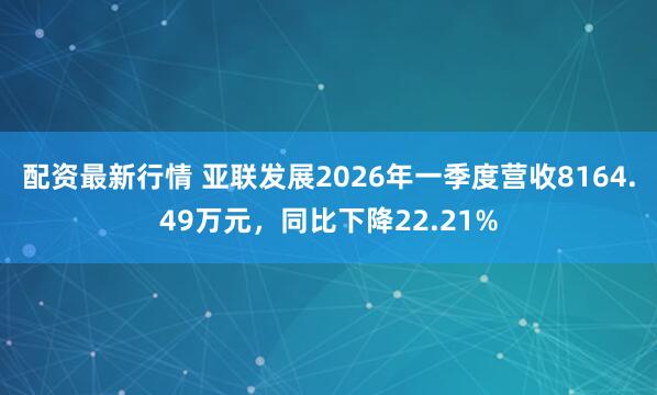配资最新行情 亚联发展2026年一季度营收8164.49万元，同比下降22.21%