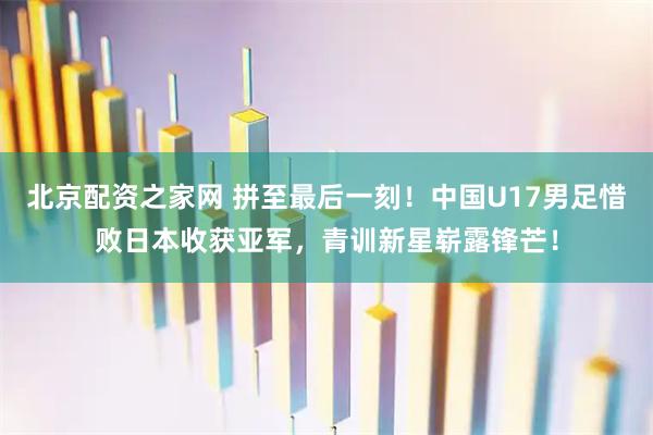 北京配资之家网 拼至最后一刻！中国U17男足惜败日本收获亚军，青训新星崭露锋芒！