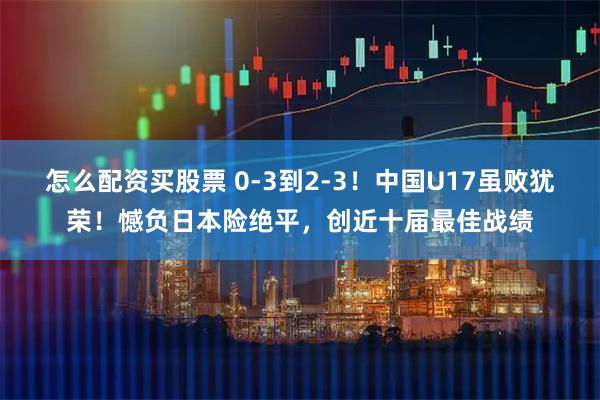 怎么配资买股票 0-3到2-3!中国U17虽败犹荣!憾负日本险绝平,创近十届最佳战绩