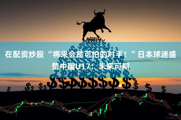 在配资炒股 “将来会是可怕的对手！”日本球迷盛赞中国U17：未来可期