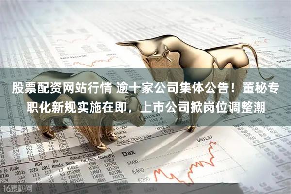 股票配资网站行情 逾十家公司集体公告！董秘专职化新规实施在即，上市公司掀岗位调整潮