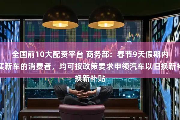 全国前10大配资平台 商务部：春节9天假期内购买新车的消费者，均可按政策要求申领汽车以旧换新补贴