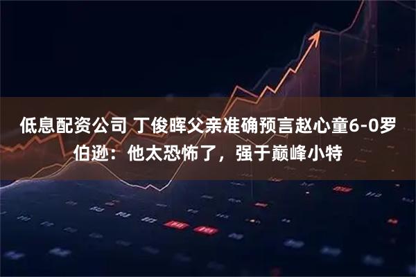 低息配资公司 丁俊晖父亲准确预言赵心童6-0罗伯逊：他太恐怖了，强于巅峰小特
