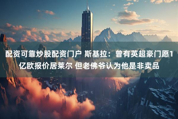 配资可靠炒股配资门户 斯基拉：曾有英超豪门愿1亿欧报价居莱尔 但老佛爷认为他是非卖品