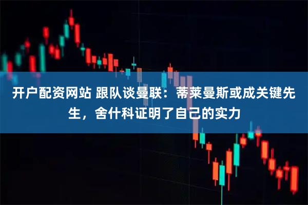 开户配资网站 跟队谈曼联：蒂莱曼斯或成关键先生，舍什科证明了自己的实力